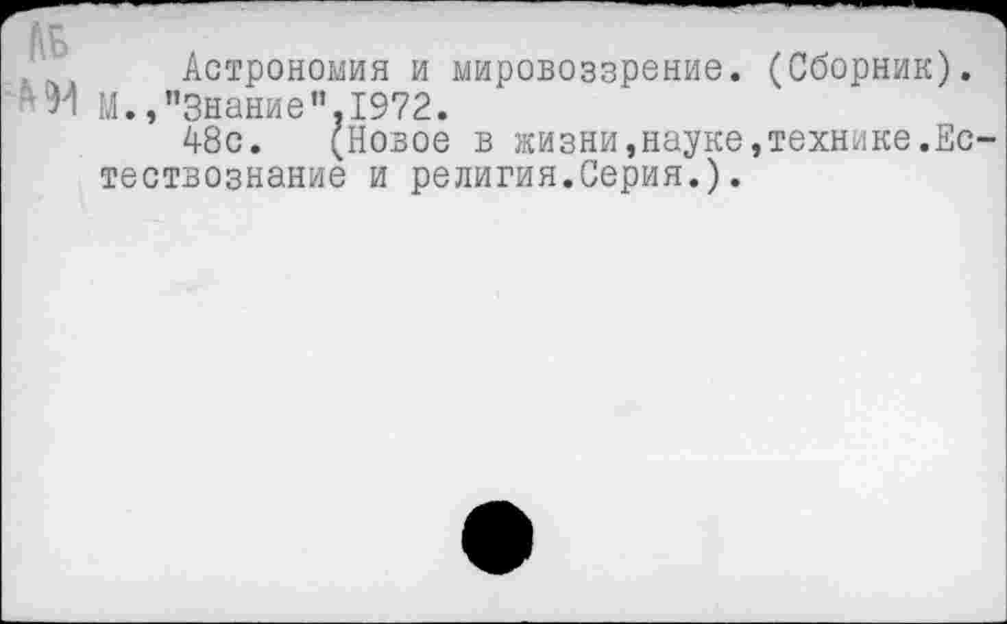 ﻿№
Астрономия и мировоззрение. (Сборник). М.,"Знание",1972.
А8с. (Новое в жизни,науке,технике.Ес тествознание и религия.Серия.).